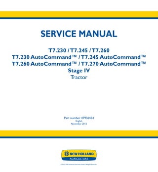SERVICE MANUAL
T7.230 /T7.245 /T7.260
T7.230 AutoCommand™ /T7.245 AutoCommand™
T7.260 AutoCommand™ /T7.270 AutoCommand™
Stage IV
Tractor
Part number 47936454
English
November 2015
© 2015 CNH Industrial Osterreich GmbH. All Rights Reserved.
SERVICE
MANUAL
T7.230 -T7.260
T7.230 -T7.270
AutoCommandTM
Tractor
1/4
Part number 47936454
 