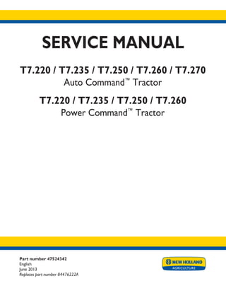Part number 47524342
English
June 2013
Replaces part number 84476222A
SERVICE MANUAL
T7.220 / T7.235 / T7.250 / T7.260 / T7.270
Auto Command™
Tractor
T7.220 / T7.235 / T7.250 / T7.260
Power Command™
Tractor
Printed in U.S.A.
Copyright © 2013 CNH America LLC. All Rights Reserved. New Holland is a registered trademark of CNH America LLC.
Racine Wisconsin 53404 U.S.A.
 