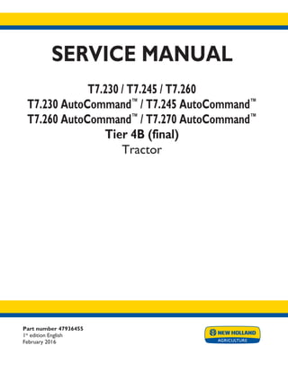 Part number 47936455
1st
edition English
February 2016
SERVICE MANUAL
T7.230 / T7.245 / T7.260
T7.230 AutoCommand™
/ T7.245 AutoCommand™
T7.260 AutoCommand™
/ T7.270 AutoCommand™
Tier 4B (final)
Tractor
Printed in U.S.A.
© 2016 CNH Industrial Osterreich GmbH. All Rights Reserved.
New Holland is a trademark registered in the United States and many other countries,
owned by or licensed to CNH Industrial N.V., its subsidiaries or affiliates.
 