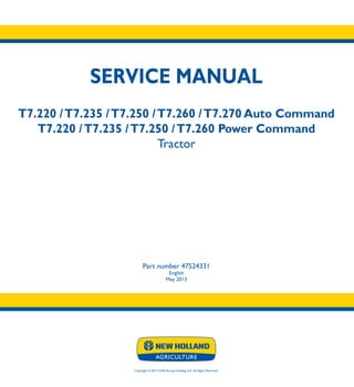 SERVICE MANUAL
T7.220 /T7.235 /T7.250 /T7.260 /T7.270 Auto Command
T7.220 /T7.235 /T7.250 /T7.260 Power Command
Tractor
Part number 47524331
English
May 2013
Copyright © 2013 CNH Europe Holding S.A. All Rights Reserved.
SERVICE
MANUAL
T7.220 /T7.235
T7.250 /T7.260
T7.270
Auto Command
T7.220 /T7.235
T7.250 /T7.260
Power Command
Tractor
1/4
Part number 47524331
 