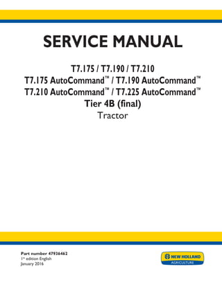 Part number 47936462
1st
edition English
January 2016
SERVICE MANUAL
T7.175 / T7.190 / T7.210
T7.175 AutoCommand™
/ T7.190 AutoCommand™
T7.210 AutoCommand™
/ T7.225 AutoCommand™
Tier 4B (final)
Tractor
Printed in U.S.A.
© 2016 CNH Industrial Osterreich GmbH. All Rights Reserved.
New Holland is a trademark registered in the United States and many other countries,
owned by or licensed to CNH Industrial N.V., its subsidiaries or affiliates.
 