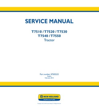 SERVICE MANUAL
T7510 /T7520 /T7530
T7540 /T7550
Tractor
Part number 47505533
English
February 2013
Copyright © 2013 CNH Europe Holding S.A. All Rights Reserved.
SERVICE
MANUAL
T7510
T7520
T7530
T7540
T7550
Tractor
1/2
Part number 47505533
 