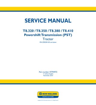 Copyright © 2014 CNH Industrial America LLC. All Rights Reserved.
SERVICE MANUAL
T8.320 /T8.350 /T8.380 /T8.410
PowershiftTransmission (PST)
Tractor
PIN ZERE08100 and above
Part number 47794972
1st
edition English
November 2014
SERVICE
MANUAL
T8.320 /T8.350
T8.380 /T8.410
Powershift
Transmission (PST)
Tractor
PIN ZERE08100 and above
1/4
Part number 47794972
 