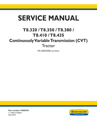 Part number 47685455
1st
edition English
May 2014
SERVICE MANUAL
T8.320 /T8.350 /T8.380 /
T8.410 /T8.435
ContinuouslyVariableTransmission (CVT)
Tractor
PIN ZERE04800 and above
Printed in U.S.A.
Copyright © 2014 CNH Industrial America LLC. All Rights Reserved. New Holland is a registered trademark of CNH Industrial America LLC.
Racine Wisconsin 53404 U.S.A.
 
