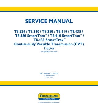 © 2019 CNH Industrial America LLC. All Rights Reserved.
SERVICE MANUAL
T8.320 / T8.350 / T8.380 / T8.410 / T8.435 /
T8.380 SmartTrax™
/ T8.410 SmartTrax™
/
T8.435 SmartTrax™
Continuously Variable Transmission (CVT)
Tractor
PIN ZJRE04001 and above
Part number 51537953
1st
edition English
March 2019
SERVICE
MANUAL
T8.320 / T8.350
T8.380 / T8.410
T8.435 /
T8.380 SmartTrax™
/
T8.410 SmartTrax™
/
T8.435 SmartTrax™
ContinuouslyVariable
Transmission (CVT)
Tractor
PIN ZJRE04001 and above
Part number 51537953
 