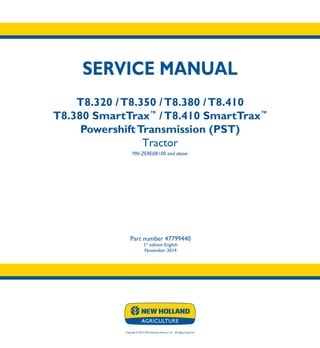 Copyright © 2014 CNH Industrial America LLC. All Rights Reserved.
SERVICE MANUAL
T8.320 /T8.350 /T8.380 /T8.410
T8.380 SmartTrax™
/T8.410 SmartTrax™
PowershiftTransmission (PST)
Tractor
PIN ZERE08100 and above
Part number 47799440
1st
edition English
November 2014
SERVICE
MANUAL
T8.320 /T8.350
T8.380 /T8.410
T8.380 SmartTrax™
/
T8.410 SmartTrax™
Powershift
Transmission (PST)
Tractor
PIN ZERE08100 and above
1/4
Part number 47799440
 