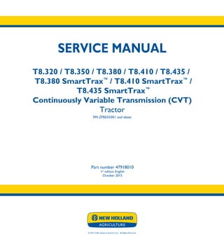 © 2015 CNH Industrial America LLC. All Rights Reserved.
SERVICE MANUAL
T8.320 / T8.350 / T8.380 / T8.410 / T8.435 /
T8.380 SmartTrax™
/ T8.410 SmartTrax™
/
T8.435 SmartTrax™
Continuously Variable Transmission (CVT)
Tractor
PIN ZFRE05001 and above
Part number 47918010
1st
edition English
October 2015
SERVICE
MANUAL
T8.320 / T8.350
T8.380 / T8.410
T8.435 /
T8.380 SmartTrax™
/
T8.410 SmartTrax™
/
T8.435 SmartTrax™
ContinuouslyVariable
Transmission (CVT)
Tractor
PIN ZFRE05001 and above
1/5
Part number 47918010
 