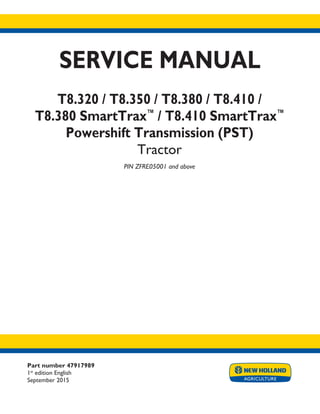SERVICE MANUAL
T8.320 / T8.350 / T8.380 / T8.410 /
T8.380 SmartTrax™
/ T8.410 SmartTrax™
Powershift Transmission (PST)
Tractor
PIN ZFRE05001 and above
Printed in U.S.A.
© 2015 CNH Industrial America LLC. All Rights Reserved.
New Holland is a trademark registered in the United States and many other countries,
owned by or licensed to CNH Industrial N.V., its subsidiaries or affiliates.
Part number 47917989
1st
edition English
September 2015
 