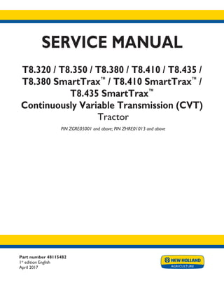 Part number 48115482
1st
edition English
April 2017
SERVICE MANUAL
T8.320 / T8.350 / T8.380 / T8.410 / T8.435 /
T8.380 SmartTrax™
/ T8.410 SmartTrax™
/
T8.435 SmartTrax™
Continuously Variable Transmission (CVT)
Tractor
PIN ZGRE05001 and above; PIN ZHRE01013 and above
Printed in U.S.A.
© 2017 CNH Industrial America LLC. All Rights Reserved.
New Holland is a trademark registered in the United States and many other countries,
owned by or licensed to CNH Industrial N.V., its subsidiaries or affiliates.
 