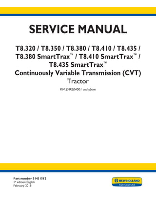Part number 51431512
1st
edition English
February 2018
SERVICE MANUAL
T8.320 / T8.350 / T8.380 / T8.410 / T8.435 /
T8.380 SmartTrax™
/ T8.410 SmartTrax™
/
T8.435 SmartTrax™
Continuously Variable Transmission (CVT)
Tractor
PIN ZHRE04001 and above
Printed in U.S.A.
© 2018 CNH Industrial America LLC. All Rights Reserved.
New Holland is a trademark registered in the United States and many other countries,
owned or licensed to CNH Industrial N.V., its subsidiaries or affiliates.
 
