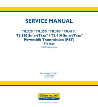 © 2015 CNH Industrial America LLC. All Rights Reserved.
SERVICE MANUAL
T8.320 / T8.350 / T8.380 / T8.410 /
T8.380 SmartTrax™
/ T8.410 SmartTrax™
Powershift Transmission (PST)
Tractor
PIN ZFRE05001 and above
Part number 47918011
1st
edition English
October 2015
SERVICE
MANUAL
T8.320 / T8.350 /
T8.380 / T8.410 /
T8.380 SmartTrax™
/
T8.410 SmartTrax™
Powershift
Transmission (PST)
Tractor
PIN ZFRE05001 and above
1/5
Part number 47918011
 