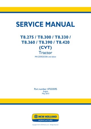 Copyright © 2013 CNH America LLC. All Rights Reserved.
SERVICE MANUAL
T8.275 / T8.300 / T8.330 /
T8.360 / T8.390 / T8.420
(CVT)
Tractor
PIN ZCRC02586 and above
Part number 47533595
English
May 2013
 