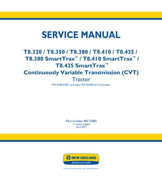 © 2017 CNH Industrial America LLC. All Rights Reserved.
SERVICE MANUAL
T8.320 / T8.350 / T8.380 / T8.410 / T8.435 /
T8.380 SmartTrax™
/ T8.410 SmartTrax™
/
T8.435 SmartTrax™
Continuously Variable Transmission (CVT)
Tractor
PIN ZGRE05001 and above; PIN ZHRE01013 and above
Part number 48115485
1st
edition English
April 2017
SERVICE
MANUAL
T8.320 / T8.350
T8.380 / T8.410
T8.435 /
T8.380 SmartTrax™
/
T8.410 SmartTrax™
/
T8.435 SmartTrax™
ContinuouslyVariable
Transmission (CVT)
Tractor
PIN ZGRE05001 and above; PIN ZHRE01013 and above
1/5
Part number 48115485
 
