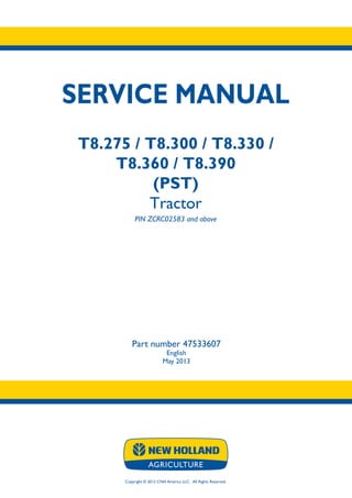 Copyright © 2013 CNH America LLC. All Rights Reserved.
SERVICE MANUAL
T8.275 / T8.300 / T8.330 /
T8.360 / T8.390
(PST)
Tractor
PIN ZCRC02583 and above
Part number 47533607
English
May 2013
 