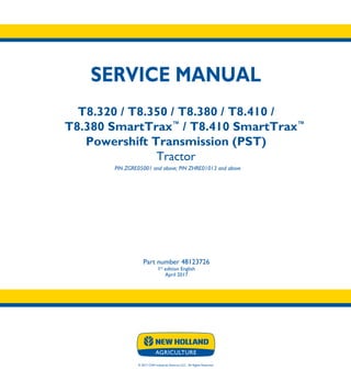© 2017 CNH Industrial America LLC. All Rights Reserved.
SERVICE MANUAL
T8.320 / T8.350 / T8.380 / T8.410 /
T8.380 SmartTrax™
/ T8.410 SmartTrax™
Powershift Transmission (PST)
Tractor
PIN ZGRE05001 and above; PIN ZHRE01013 and above
Part number 48123726
1st
edition English
April 2017
SERVICE
MANUAL
T8.320 / T8.350 /
T8.380 / T8.410 /
T8.380 SmartTrax™
/
T8.410 SmartTrax™
Powershift
Transmission (PST)
Tractor
PIN ZGRE05001 and above; PIN ZHRE01013 and above
1/5
Part number 48123726
 