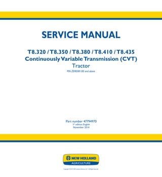 Copyright © 2014 CNH Industrial America LLC. All Rights Reserved.
SERVICE MANUAL
T8.320 /T8.350 /T8.380 /T8.410 /T8.435
ContinuouslyVariableTransmission (CVT)
Tractor
PIN ZERE08100 and above
Part number 47794970
1st
edition English
November 2014
SERVICE
MANUAL
T8.320 /T8.350
T8.380 /T8.410
T8.435
ContinuouslyVariable
Transmission (CVT)
Tractor
PIN ZERE08100 and above
1/4
Part number 47794970
 