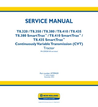 Copyright © 2014 CNH Industrial America LLC. All Rights Reserved.
SERVICE MANUAL
T8.320 /T8.350 /T8.380 /T8.410 /T8.435
T8.380 SmartTrax™
/T8.410 SmartTrax™
/
T8.435 SmartTrax™
ContinuouslyVariableTransmission (CVT)
Tractor
PIN ZERE08100 and above
Part number 47799439
1st
edition English
November 2014
SERVICE
MANUAL
T8.320 /T8.350
T8.380 /T8.410
T8.435
T8.380 SmartTrax™
/
T8.410 SmartTrax™
/
T8.435 SmartTrax™
ContinuouslyVariable
Transmission (CVT)
Tractor
PIN ZERE08100 and above
1/4
Part number 47799439
 