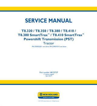 © 2017 CNH Industrial America LLC. All Rights Reserved.
SERVICE MANUAL
T8.320 / T8.350 / T8.380 / T8.410 /
T8.380 SmartTrax™
/ T8.410 SmartTrax™
Powershift Transmission (PST)
Tractor
PIN ZGRE05001 and above; PIN ZHRE01013 and above
Part number 48123737
1st
edition English
April 2017
SERVICE
MANUAL
T8.320 / T8.350 /
T8.380 / T8.410 /
T8.380 SmartTrax™
/
T8.410 SmartTrax™
Powershift
Transmission (PST)
Tractor
PIN ZGRE05001 and above;PIN ZHRE01013 and above
1/5
Part number 48123737
 