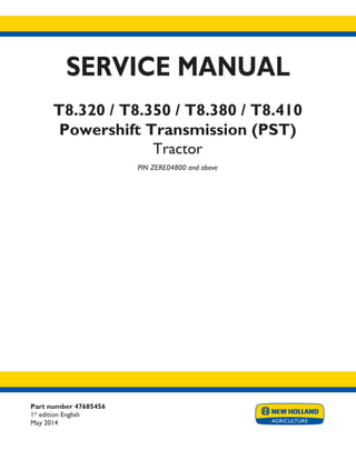 Part number 47685456
1st
edition English
May 2014
SERVICE MANUAL
T8.320 / T8.350 / T8.380 / T8.410
Powershift Transmission (PST)
Tractor
PIN ZERE04800 and above
Printed in U.S.A.
Copyright © 2014 CNH Industrial America LLC. All Rights Reserved. New Holland is a registered trademark of CNH Industrial America LLC.
Racine Wisconsin 53404 U.S.A.
 