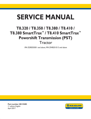 SERVICE MANUAL
T8.320 / T8.350 / T8.380 / T8.410 /
T8.380 SmartTrax™
/ T8.410 SmartTrax™
Powershift Transmission (PST)
Tractor
PIN ZGRE05001 and above; PIN ZHRE01013 and above
Printed in U.S.A.
© 2017 CNH Industrial America LLC. All Rights Reserved.
New Holland is a trademark registered in the United States and many other countries,
owned by or licensed to CNH Industrial N.V., its subsidiaries or affiliates.
Part number 48115483
1st
edition English
April 2017
 