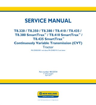 © 2017 CNH Industrial America LLC. All Rights Reserved.
SERVICE MANUAL
T8.320 / T8.350 / T8.380 / T8.410 / T8.435 /
T8.380 SmartTrax™
/ T8.410 SmartTrax™
/
T8.435 SmartTrax™
Continuously Variable Transmission (CVT)
Tractor
PIN ZGRE05001 and above; PIN ZHRE01013 and above
Part number 48123734
1st
edition English
April 2017
SERVICE
MANUAL
T8.320 / T8.350
T8.380 / T8.410
T8.435 /
T8.380 SmartTrax™
/
T8.410 SmartTrax™
/
T8.435 SmartTrax™
ContinuouslyVariable
Transmission (CVT)
Tractor
PIN ZGRE05001 and above; PIN ZHRE01013 and above
1/5
Part number 48123734
 