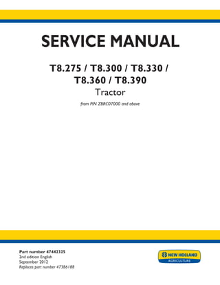 Part number 47442325
2nd edition English
September 2012
Replaces part number 47386188
SERVICE MANUAL
T8.275 / T8.300 / T8.330 /
T8.360 / T8.390
Tractor
from PIN ZBRC07000 and above
Printed in U.S.A.
Copyright © 2012 CNH America LLC. All Rights Reserved. New Holland is a registered trademark of CNH America LLC.
Racine Wisconsin 53404 U.S.A.
 