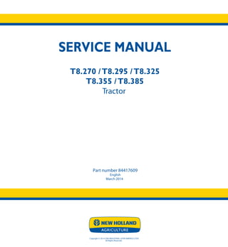 SERVICE MANUAL
T8.270 /T8.295 /T8.325
T8.355 /T8.385
Tractor
Part number 84417609
English
March 2014
Copyright © 2014 CNH INDUSTRIAL LATIN AMERICA LTDA
All Rights Reserved.
SERVICE
MANUAL
T8.270
T8.295
T8.325
T8.355
T8.385
Tractor
1/3
Part number 84417609
 