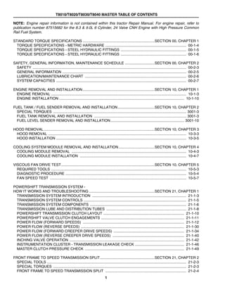 T8010/T8020/T8030/T8040 MASTER TABLE OF CONTENTS
1
NOTE: Engine repair information is not contained within this tractor Repair Manual. For engine repair, refer to
publication number 87515682 for the 8.3 & 9.0L 6 Cylinder, 24 Valve CNH Engine with High Pressure Common
Rail Fuel System.
STANDARD TORQUE SPECIFICATIONS ......................................................................SECTION 00, CHAPTER 1
TORQUE SPECIFICATIONS - METRIC HARDWARE ............................................................................... 00-1-4
TORQUE SPECIFICATIONS - STEEL HYDRAULIC FITTINGS ................................................................ 00-1-5
TORQUE SPECIFICATIONS - STEEL HYDRAULIC FITTINGS ................................................................ 00-1-6
SAFETY, GENERAL INFORMATION, MAINTENANCE SCHEDULE .............................SECTION 00, CHAPTER 2
SAFETY ...................................................................................................................................................... 00-2-3
GENERAL INFORMATION ......................................................................................................................... 00-2-5
LUBRICATION/MAINTENANCE CHART ................................................................................................... 00-2-6
SYSTEM CAPACITIES ............................................................................................................................... 00-2-7
ENGINE REMOVAL AND INSTALLATION......................................................................SECTION 10, CHAPTER 1
ENGINE REMOVAL .................................................................................................................................... 10-1-3
ENGINE INSTALLATION .......................................................................................................................... 10-1-10
FUEL TANK / FUEL SENDER REMOVAL AND INSTALLATION....................................SECTION 10, CHAPTER 2
SPECIAL TORQUES .................................................................................................................................. 3001-3
FUEL TANK REMOVAL AND INSTALLATION .......................................................................................... 3001-3
FUEL LEVEL SENDER REMOVAL AND INSTALLATION........................................................................ 3001-10
HOOD REMOVAL ............................................................................................................SECTION 10, CHAPTER 3
HOOD REMOVAL ....................................................................................................................................... 10-3-3
HOOD INSTALLATION ............................................................................................................................... 10-3-5
COOLING SYSTEM MODULE REMOVAL AND INSTALLATION...................................SECTION 10, CHAPTER 4
COOLING MODULE REMOVAL ................................................................................................................ 10-4-3
COOLING MODULE INSTALLATION ........................................................................................................ 10-4-7
VISCOUS FAN DRIVE TEST...........................................................................................SECTION 10, CHAPTER 5
REQUIRED TOOLS .................................................................................................................................... 10-5-3
DIAGNOSTIC PROCEDURE ...................................................................................................................... 10-5-4
FAN SPEED TEST ..................................................................................................................................... 10-5-7
POWERSHIFT TRANSMISSION SYSTEM -
HOW IT WORKS AND TROUBLESHOOTING ................................................................SECTION 21, CHAPTER 1
TRANSMISSION SYSTEM INTRODUCTION ............................................................................................ 21-1-3
TRANSMISSION SYSTEM CONTROLS .................................................................................................... 21-1-5
TRANSMISSION SYSTEM COMPONENTS .............................................................................................. 21-1-6
TRANSMISSION LUBE AND DISTRIBUTION TUBES .............................................................................. 21-1-8
POWERSHIFT TRANSMISSION CLUTCH LAYOUT ............................................................................... 21-1-10
POWERSHIFT VALVE CLUTCH ENGAGEMENTS ................................................................................. 21-1-11
POWER FLOW (FORWARD SPEEDS) ................................................................................................... 21-1-12
POWER FLOW (REVERSE SPEEDS) ..................................................................................................... 21-1-30
POWER FLOW (FORWARD CREEPER DRIVE SPEEDS) ..................................................................... 21-1-34
POWER FLOW (REVERSE CREEPER DRIVE SPEEDS) ...................................................................... 21-1-40
INCHING VALVE OPERATION ................................................................................................................ 21-1-42
INSTRUMENTATION CLUSTER - TRANSMISSION LEAKAGE CHECK ................................................ 21-1-46
MASTER CLUTCH PRESSURE CHECK ................................................................................................. 21-1-49
FRONT FRAME TO SPEED TRANSMISSION SPLIT.....................................................SECTION 21, CHAPTER 2
SPECIAL TOOLS ........................................................................................................................................ 21-2-3
SPECIAL TORQUES .................................................................................................................................. 21-2-3
FRONT FRAME TO SPEED TRANSMISSION SPLIT ............................................................................... 21-2-4
 
