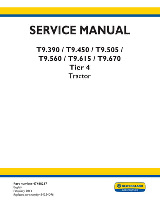 Part number 47488217
English
February 2013
Replaces part number 84354096
SERVICE MANUAL
T9.390 / T9.450 / T9.505 /
T9.560 / T9.615 / T9.670
Tier 4
Tractor
Printed in U.S.A.
Copyright © 2013 CNH America LLC. All Rights Reserved. New Holland is a registered trademark of CNH America LLC.
Racine Wisconsin 53404 U.S.A.
 
