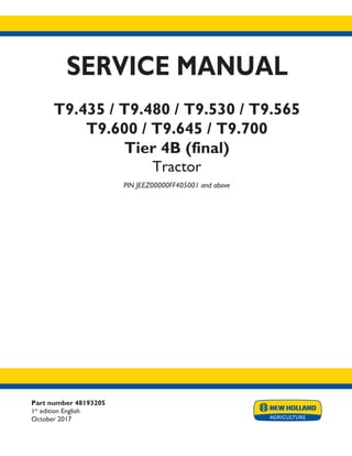 Part number 48193205
1st
edition English
October 2017
SERVICE MANUAL
T9.435 / T9.480 / T9.530 / T9.565
T9.600 / T9.645 / T9.700
Tier 4B (final)
Tractor
PIN JEEZ00000FF405001 and above
Printed in U.S.A.
© 2017 CNH Industrial America LLC. All Rights Reserved.
New Holland is a trademark registered in the United States and many other countries,
owned by or licensed to CNH Industrial N.V., its subsidiaries or affiliates.
 