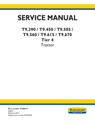 Part number 47488217
English
February 2013
Replaces part number 84354096
SERVICE MANUAL
T9.390 / T9.450 / T9.505 /
T9.560 / T9.615 / T9.670
Tier 4
Tractor
Printed in U.S.A.
Copyright © 2013 CNH America LLC. All Rights Reserved. New Holland is a registered trademark of CNH America LLC.
Racine Wisconsin 53404 U.S.A.
 