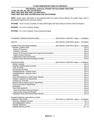 TJ AND T9000 MASTER TABLE OF CONTENTS
84257311 - 1
THIS MANUAL, 84257310, COVERS THE FOLLOWING TRACTORS:
TJ 280, 330, 380, 430, 480, and 530 Series
T9010, 9020, 9030, 9040, 9050, and 9060 Series
T9020, 9030, 9040, 9050, and 9060 Series After S/N Z7F204001
NOTE: Engine repair information is not contained within this tractor Service Manual. For engine repair, refer to
appropriate engine service manual as follows:
87515682 - For 8.3 & 9.0L 6 Cylinder, 24 Valve CNH Engine with High Pressure Common Rail Fuel System.
87523643 - For 12.9L 6 Cylinder, Engine.
87737594 - For 12.9L 6 Cylinder, Turbo Compound Engine.
STANDARD TORQUE SPECIFICATION.......................................SECTION 00, CHAPTER 1 (Book 1 - 87525642)
SAFETY..........................................................................................SECTION 00, CHAPTER 2 (Book 1 - 87525642)
LUBRICATION AND MAINTENANCE............................................SECTION 00, CHAPTER 3 (Book 1 - 87525642)
ENGINE LUBRICATION ............................................................................................................................. 00-3-3
Engine Oil Selection .................................................................................................................................. 00-3-3
Synthetic Lubricants .................................................................................................................................. 00-3-3
Engine Oil Viscosity/Temperature Usage Recommendation .................................................................... 00-3-3
Engine Coolant Solutions .......................................................................................................................... 00-3-4
LUBRICANTS AND CAPACITIES .............................................................................................................. 00-3-5
LUBRICATION AND MAINTENANCE CHART ........................................................................................... 00-3-6
SPECIFICATIONS..........................................................................SECTION 00, CHAPTER 4 (Book 1 - 87525642)
DIESEL ENGINE ........................................................................................................................................ 00-4-3
ENGINE LUBRICATION SYSTEM ............................................................................................................. 00-4-3
FUEL SYSTEM ........................................................................................................................................... 00-4-3
AIR INTAKE SYSTEM ................................................................................................................................ 00-4-3
TRANSMISSION - POWER SHIFT ............................................................................................................ 00-4-4
TRANSMISSION - MANUAL SHIFT ........................................................................................................... 00-4-4
BRAKES ..................................................................................................................................................... 00-4-4
AXLE DIFFERENTIAL AAND FINAL DRIVES ............................................................................................ 00-4-4
POWER TAKEOFF (IF EQUIPPED) ........................................................................................................... 00-4-4
HYDRAULIC SYSTEM ............................................................................................................................... 00-4-5
MEGAFLOW HYDRAULICS (IF EQUIPPED) ............................................................................................. 00-4-5
HITCH SYSTEM (IF EQUIPPED) ............................................................................................................... 00-4-5
DRAWBAR .................................................................................................................................................. 00-4-5
TRACTOR WEIGHTS ................................................................................................................................. 00-4-6
Approximate Base Shipping Weights ........................................................................................................ 00-4-6
Approximate Component Weights ............................................................................................................ 00-4-6
MAXIMUM TRACTOR OPERATING WEIGHT ........................................................................................... 00-4-6
ENGINE REMOVAL AND INSTALLATION -
TJ380/430 TRACTORS..................................................................SECTION 10, CHAPTER 1 (Book 1 - 87525642)
SPECIAL TORQUE VALUES ..................................................................................................................... 10-1-3
RECOMMENDED TOOLS .......................................................................................................................... 10-1-3
ENGINE REMOVAL .................................................................................................................................... 10-1-4
ENGINE INSTALLATION .......................................................................................................................... 10-1-13
 
