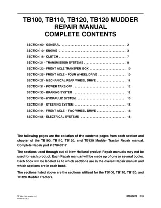 87046220 3/04© 2004 CNH America LLC
Printed In U.S.A.
TB100, TB110, TB120, TB120 MUDDER
REPAIR MANUAL
COMPLETE CONTENTS
SECTION 00 - GENERAL 2. . . . . . . . . . . . . . . . . . . . . . . . . . . . . . . . . . . . . . . . . . . .
SECTION 10 - ENGINE 3. . . . . . . . . . . . . . . . . . . . . . . . . . . . . . . . . . . . . . . . . . . . . .
SECTION 18 - CLUTCH 7. . . . . . . . . . . . . . . . . . . . . . . . . . . . . . . . . . . . . . . . . . . . . .
SECTION 21 - TRANSMISSION SYSTEMS 8. . . . . . . . . . . . . . . . . . . . . . . . . . . . .
SECTION 23 - FRONT AXLE TRANSFER BOX 10. . . . . . . . . . . . . . . . . . . . . . . . .
SECTION 25 - FRONT AXLE -- FOUR WHEEL DRIVE 10. . . . . . . . . . . . . . . . . . .
SECTION 27 - MECHANICAL REAR WHEEL DRIVE 11. . . . . . . . . . . . . . . . . . . .
SECTION 31 - POWER TAKE-OFF 12. . . . . . . . . . . . . . . . . . . . . . . . . . . . . . . . . . . .
SECTION 33 - BRAKING SYSTEM 12. . . . . . . . . . . . . . . . . . . . . . . . . . . . . . . . . . . .
SECTION 35 - HYDRAULIC SYSTEM 13. . . . . . . . . . . . . . . . . . . . . . . . . . . . . . . . . .
SECTION 41 - STEERING SYSTEM 15. . . . . . . . . . . . . . . . . . . . . . . . . . . . . . . . . . .
SECTION 44 - FRONT AXLE -- TWO WHEEL DRIVE 16. . . . . . . . . . . . . . . . . . . .
SECTION 55 - ELECTRICAL SYSTEMS 16. . . . . . . . . . . . . . . . . . . . . . . . . . . . . . .
The following pages are the collation of the contents pages from each section and
chapter of the TB100, TB110, TB120, and TB120 Mudder Tractor Repair manual.
Complete Repair part # 87046217.
The sections used through out all New Holland product Repair manuals may not be
used for each product. Each Repair manual will be made up of one or several books.
Each book will be labeled as to which sections are in the overall Repair manual and
which sections are in each book.
The sections listed above are the sections utilized for the TB100, TB110, TB120, and
TB120 Mudder Tractors.
 
