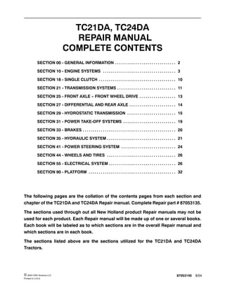 87053140 9/04© 2004 CNH America LLC
Printed In U.S.A.
TC21DA, TC24DA
REPAIR MANUAL
COMPLETE CONTENTS
SECTION 00 - GENERAL INFORMATION 2. . . . . . . . . . . . . . . . . . . . . . . . . . . . . .
SECTION 10 - ENGINE SYSTEMS 3. . . . . . . . . . . . . . . . . . . . . . . . . . . . . . . . . . . .
SECTION 18 - SINGLE CLUTCH 10. . . . . . . . . . . . . . . . . . . . . . . . . . . . . . . . . . . . . .
SECTION 21 - TRANSMISSION SYSTEMS 11. . . . . . . . . . . . . . . . . . . . . . . . . . . . .
SECTION 25 - FRONT AXLE -- FRONT WHEEL DRIVE 13. . . . . . . . . . . . . . . . . .
SECTION 27 - DIFFERENTIAL AND REAR AXLE 14. . . . . . . . . . . . . . . . . . . . . . .
SECTION 29 - HYDROSTATIC TRANSMISSION 15. . . . . . . . . . . . . . . . . . . . . . . .
SECTION 31 - POWER TAKE-OFF SYSTEMS 19. . . . . . . . . . . . . . . . . . . . . . . . . .
SECTION 33 - BRAKES 20. . . . . . . . . . . . . . . . . . . . . . . . . . . . . . . . . . . . . . . . . . . . . .
SECTION 35 - HYDRAULIC SYSTEM 21. . . . . . . . . . . . . . . . . . . . . . . . . . . . . . . . . .
SECTION 41 - POWER STEERING SYSTEM 24. . . . . . . . . . . . . . . . . . . . . . . . . . .
SECTION 44 - WHEELS AND TIRES 26. . . . . . . . . . . . . . . . . . . . . . . . . . . . . . . . . .
SECTION 55 - ELECTRICAL SYSTEM 26. . . . . . . . . . . . . . . . . . . . . . . . . . . . . . . . .
SECTION 90 - PLATFORM 32. . . . . . . . . . . . . . . . . . . . . . . . . . . . . . . . . . . . . . . . . . .
The following pages are the collation of the contents pages from each section and
chapter of the TC21DA and TC24DA Repair manual. Complete Repair part # 87053135.
The sections used through out all New Holland product Repair manuals may not be
used for each product. Each Repair manual will be made up of one or several books.
Each book will be labeled as to which sections are in the overall Repair manual and
which sections are in each book.
The sections listed above are the sections utilized for the TC21DA and TC24DA
Tractors.
 