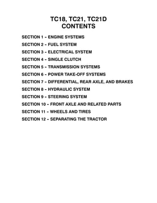 TC18, TC21, TC21D
CONTENTS
SECTION 1 -- ENGINE SYSTEMS
SECTION 2 -- FUEL SYSTEM
SECTION 3 -- ELECTRICAL SYSTEM
SECTION 4 -- SINGLE CLUTCH
SECTION 5 -- TRANSMISSION SYSTEMS
SECTION 6 -- POWER TAKE-OFF SYSTEMS
SECTION 7 -- DIFFERENTIAL, REAR AXLE, AND BRAKES
SECTION 8 -- HYDRAULIC SYSTEM
SECTION 9 -- STEERING SYSTEM
SECTION 10 -- FRONT AXLE AND RELATED PARTS
SECTION 11 -- WHEELS AND TIRES
SECTION 12 -- SEPARATING THE TRACTOR
 