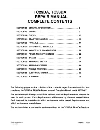 87057412 12/04© 2004 CNH America LLC
Printed In U.S.A.
TC29DA, TC33DA
REPAIR MANUAL
COMPLETE CONTENTS
SECTION 00 - GENERAL INFORMATION 2. . . . . . . . . . . . . . . . . . . . . . . . . . . . . .
SECTION 10 - ENGINE 3. . . . . . . . . . . . . . . . . . . . . . . . . . . . . . . . . . . . . . . . . . . . . .
SECTION 18 - CLUTCH 10. . . . . . . . . . . . . . . . . . . . . . . . . . . . . . . . . . . . . . . . . . . . . .
SECTION 21 - GEAR TRANSMISSION 11. . . . . . . . . . . . . . . . . . . . . . . . . . . . . . . .
SECTION 25 - FWD AXLE 14. . . . . . . . . . . . . . . . . . . . . . . . . . . . . . . . . . . . . . . . . . . .
SECTION 27 - DIFFERENTIAL, REAR AXLE 17. . . . . . . . . . . . . . . . . . . . . . . . . . .
SECTION 29 - HYDROSTATIC TRANSMISSION 18. . . . . . . . . . . . . . . . . . . . . . . .
SECTION 31 - POWER TAKE-OFF SYSTEMS 22. . . . . . . . . . . . . . . . . . . . . . . . . .
SECTION 33 - BRAKES 24. . . . . . . . . . . . . . . . . . . . . . . . . . . . . . . . . . . . . . . . . . . . . .
SECTION 35 - HYDRAULIC SYSTEM 24. . . . . . . . . . . . . . . . . . . . . . . . . . . . . . . . . .
SECTION 41 - STEERING SYSTEMS 27. . . . . . . . . . . . . . . . . . . . . . . . . . . . . . . . . .
SECTION 44 - WHEELS AND TIRES 29. . . . . . . . . . . . . . . . . . . . . . . . . . . . . . . . . .
SECTION 55 - ELECTRICAL SYSTEM 30. . . . . . . . . . . . . . . . . . . . . . . . . . . . . . . . .
SECTION 90 - PLATFORM 36. . . . . . . . . . . . . . . . . . . . . . . . . . . . . . . . . . . . . . . . . . .
The following pages are the collation of the contents pages from each section and
chapter of the TC29DA, TC33DA Repair manual. Complete Repair part # 87057407.
The sections used through out all New Holland product Repair manuals may not be
used for each product. Each Repair manual will be made up of one or several books.
Each book will be labeled as to which sections are in the overall Repair manual and
which sections are in each book.
The sections listed above are the sections utilized for the TC29DA, TC33DA Tractors.
 