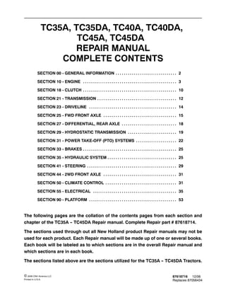 87618716 12/06
Replaces 87056434
© 2006 CNH America LLC
Printed In U.S.A.
TC35A, TC35DA, TC40A, TC40DA,
TC45A, TC45DA
REPAIR MANUAL
COMPLETE CONTENTS
SECTION 00 - GENERAL INFORMATION 2
. . . . . . . . . . . . . . . . . . . . . . . . . . . . . .
SECTION 10 - ENGINE 3
. . . . . . . . . . . . . . . . . . . . . . . . . . . . . . . . . . . . . . . . . . . . . .
SECTION 18 - CLUTCH 10
. . . . . . . . . . . . . . . . . . . . . . . . . . . . . . . . . . . . . . . . . . . . . .
SECTION 21 - TRANSMISSION 12
. . . . . . . . . . . . . . . . . . . . . . . . . . . . . . . . . . . . . . .
SECTION 23 - DRIVELINE 14
. . . . . . . . . . . . . . . . . . . . . . . . . . . . . . . . . . . . . . . . . . .
SECTION 25 - FWD FRONT AXLE 15
. . . . . . . . . . . . . . . . . . . . . . . . . . . . . . . . . . . .
SECTION 27 - DIFFERENTIAL, REAR AXLE 18
. . . . . . . . . . . . . . . . . . . . . . . . . . .
SECTION 29 - HYDROSTATIC TRANSMISSION 19
. . . . . . . . . . . . . . . . . . . . . . . .
SECTION 31 - POWER TAKE-OFF (PTO) SYSTEMS 22
. . . . . . . . . . . . . . . . . . . .
SECTION 33 - BRAKES 25
. . . . . . . . . . . . . . . . . . . . . . . . . . . . . . . . . . . . . . . . . . . . . .
SECTION 35 - HYDRAULIC SYSTEM 25
. . . . . . . . . . . . . . . . . . . . . . . . . . . . . . . . . .
SECTION 41 - STEERING 29
. . . . . . . . . . . . . . . . . . . . . . . . . . . . . . . . . . . . . . . . . . . .
SECTION 44 - 2WD FRONT AXLE 31
. . . . . . . . . . . . . . . . . . . . . . . . . . . . . . . . . . . .
SECTION 50 - CLIMATE CONTROL 31
. . . . . . . . . . . . . . . . . . . . . . . . . . . . . . . . . . .
SECTION 55 - ELECTRICAL 35
. . . . . . . . . . . . . . . . . . . . . . . . . . . . . . . . . . . . . . . . .
SECTION 90 - PLATFORM 53
. . . . . . . . . . . . . . . . . . . . . . . . . . . . . . . . . . . . . . . . . . .
The following pages are the collation of the contents pages from each section and
chapter of the TC35A -
- TC45DA Repair manual. Complete Repair part # 87618714.
The sections used through out all New Holland product Repair manuals may not be
used for each product. Each Repair manual will be made up of one or several books.
Each book will be labeled as to which sections are in the overall Repair manual and
which sections are in each book.
The sections listed above are the sections utilized for the TC35A -
- TC45DA Tractors.
 