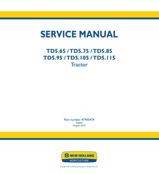 SERVICE MANUAL
TD5.65 /TD5.75 /TD5.85
TD5.95 /TD5.105 /TD5.115
Tractor
Part number 47445474
English
August 2013
Copyright © 2013 CNH Europe Holding S.A. All Rights Reserved.
SERVICE
MANUAL
TD5.65
TD5.75
TD5.85
TD5.95
TD5.105
TD5.115
Tractor
1/2
Part number 47445474
 