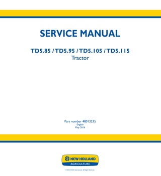 SERVICE MANUAL
TD5.85 /TD5.95 /TD5.105 /TD5.115
Tractor
TD5.85
TD5.95
TD5.105
TD5.115
Tractor
Part number 48013235
English
May 2016
© 2016 CNHI International. All Rights Reserved.
SERVICE
MANUAL
1/1
Part number 48013235
 