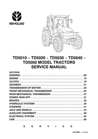 84176561 - 03-2008
TD5010 - TD5020 - TD5030 - TD5040 -
TD5050 MODEL TRACTORS
SERVICE MANUAL
SECTIONS
GENERAL 00. . . . . . . . . . . . . . . . . . . . . . . . . . . . . . . . . . . . . . . . . . . . . . . . . . . . .
ENGINE 10. . . . . . . . . . . . . . . . . . . . . . . . . . . . . . . . . . . . . . . . . . . . . . . . . . . . . . .
CLUTCH 18. . . . . . . . . . . . . . . . . . . . . . . . . . . . . . . . . . . . . . . . . . . . . . . . . . . . . . .
GEARBOX 21. . . . . . . . . . . . . . . . . . . . . . . . . . . . . . . . . . . . . . . . . . . . . . . . . . . . .
TRANSMISSION OF MOTION 23. . . . . . . . . . . . . . . . . . . . . . . . . . . . . . . . . . . .
FRONT MECHANICAL TRANSMISSION 25. . . . . . . . . . . . . . . . . . . . . . . . . .
REAR MECHANICAL TRANSMISSION 27. . . . . . . . . . . . . . . . . . . . . . . . . . . .
POWER TAKE-OFF 31. . . . . . . . . . . . . . . . . . . . . . . . . . . . . . . . . . . . . . . . . . . . .
BRAKES 33. . . . . . . . . . . . . . . . . . . . . . . . . . . . . . . . . . . . . . . . . . . . . . . . . . . . . . .
HYDRAULIC SYSTEMS 35. . . . . . . . . . . . . . . . . . . . . . . . . . . . . . . . . . . . . . . . .
STEERING 41. . . . . . . . . . . . . . . . . . . . . . . . . . . . . . . . . . . . . . . . . . . . . . . . . . . . .
AXLE AND WHEELS 44. . . . . . . . . . . . . . . . . . . . . . . . . . . . . . . . . . . . . . . . . . . .
AUXILIARY EQUIPMENT 50. . . . . . . . . . . . . . . . . . . . . . . . . . . . . . . . . . . . . . . .
ELECTRICAL SYSTEM 55. . . . . . . . . . . . . . . . . . . . . . . . . . . . . . . . . . . . . . . . . .
CAB 90. . . . . . . . . . . . . . . . . . . . . . . . . . . . . . . . . . . . . . . . . . . . . . . . . . . . . . . . . . .
S E R V I C E
 