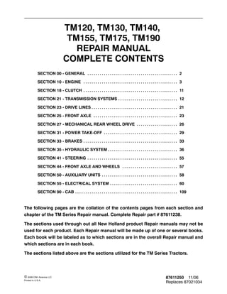 87611250 11/06
Replaces 87021034
© 2006 CNH America LLC
Printed In U.S.A.
TM120, TM130, TM140,
TM155, TM175, TM190
REPAIR MANUAL
COMPLETE CONTENTS
SECTION 00 - GENERAL 2
. . . . . . . . . . . . . . . . . . . . . . . . . . . . . . . . . . . . . . . . . . . .
SECTION 10 - ENGINE 3
. . . . . . . . . . . . . . . . . . . . . . . . . . . . . . . . . . . . . . . . . . . . . .
SECTION 18 - CLUTCH 11
. . . . . . . . . . . . . . . . . . . . . . . . . . . . . . . . . . . . . . . . . . . . . .
SECTION 21 - TRANSMISSION SYSTEMS 12
. . . . . . . . . . . . . . . . . . . . . . . . . . . . .
SECTION 23 - DRIVE LINES 21
. . . . . . . . . . . . . . . . . . . . . . . . . . . . . . . . . . . . . . . . . .
SECTION 25 - FRONT AXLE 23
. . . . . . . . . . . . . . . . . . . . . . . . . . . . . . . . . . . . . . . . .
SECTION 27 - MECHANICAL REAR WHEEL DRIVE 26
. . . . . . . . . . . . . . . . . . . .
SECTION 31 - POWER TAKE-OFF 29
. . . . . . . . . . . . . . . . . . . . . . . . . . . . . . . . . . . .
SECTION 33 - BRAKES 33
. . . . . . . . . . . . . . . . . . . . . . . . . . . . . . . . . . . . . . . . . . . . . .
SECTION 35 - HYDRAULIC SYSTEM 36
. . . . . . . . . . . . . . . . . . . . . . . . . . . . . . . . . .
SECTION 41 - STEERING 55
. . . . . . . . . . . . . . . . . . . . . . . . . . . . . . . . . . . . . . . . . . . .
SECTION 44 - FRONT AXLE AND WHEELS 57
. . . . . . . . . . . . . . . . . . . . . . . . . . .
SECTION 50 - AUXILIARY UNITS 58
. . . . . . . . . . . . . . . . . . . . . . . . . . . . . . . . . . . . .
SECTION 55 - ELECTRICAL SYSTEM 60
. . . . . . . . . . . . . . . . . . . . . . . . . . . . . . . . .
SECTION 90 - CAB 109
. . . . . . . . . . . . . . . . . . . . . . . . . . . . . . . . . . . . . . . . . . . . . . . . . .
The following pages are the collation of the contents pages from each section and
chapter of the TM Series Repair manual. Complete Repair part # 87611238.
The sections used through out all New Holland product Repair manuals may not be
used for each product. Each Repair manual will be made up of one or several books.
Each book will be labeled as to which sections are in the overall Repair manual and
which sections are in each book.
The sections listed above are the sections utilized for the TM Series Tractors.
 