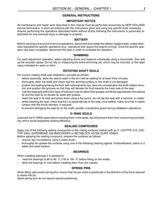 SECTION 00 -- GENERAL -- CHAPTER 1 1
GENERAL INSTRUCTIONS
IMPORTANT NOTICE
All maintenance and repair work described in this manual must be performed exclusively by NEW HOLLAND
service technicians, in strict accordance with the instructions given and using any specific tools necessary.
Anyone performing the operations described herein without strictly following the instructions is personally re-
sponsible for any eventual injury or damage to property.
BATTERY
Before carrying out any kind of service operations, disconnect and isolate the battery negative lead, unless other-
wise requested for specific operations (e.g.: operations that require the engine running). Once the specific oper-
ation has been completed, disconnect the lead in order to complete the operation.
SHIMMING
For each adjustment operation, select adjusting shims and measure individually using a micrometer, then add
up the recorder values. Do not rely on measuring the entire shimming set, which may be incorrect, or the rated
value indicated for each on shim.
ROTATING SHAFT SEALS
For correct rotating shaft seal installation, proceed as follows:
-- before assembly, allow the seal to soak in the oil it will be sealing for at least thirty minutes;
-- thoroughly clean the shaft and check that the working surface on the shaft is not damaged;
-- position the sealing lip facing the fluid; with hydrodynamic lips, take into consideration the shaft rotation direc-
tion and position the grooves so that they will deviate the fluid towards the inner side of the seal;
-- coat the sealing lip with a thin layer of lubricant (use oil rather than grease) and fill the gap between the sealing
lip and the dust lip on double lip seals with grease;
-- insert the seal in its seat and press down using a flat punch, do not tap the seal with a hammer or mallet;
-- whilst inserting the seal, check that the it is perpendicular to the seat; once settled, make sure that it makes
contact with the thrust element, if required;
-- to prevent damaging the seal lip on the shaft, position a protective guard during installation operations.
O--RING SEALS
Lubricate the O--RING seals before inserting them in the seats, this will prevent them from overturning and twist-
ing, which would jeopardise sealing efficiency.
SEALING COMPOUNDS
Apply one of the following sealing compounds on the mating surfaces marked with an X: LOCTITE 518, LOC-
TITE 5205, SUPERBOND 559 MASCHERPA or BETABLOCK A272M GURIT ESSEX.
Before applying the sealing compound, prepare the surfaces as follows:
-- remove any incrustations using a metal brush;
-- thoroughly de--grease the surfaces using one of the following cleaning agents: trichlorethylene, petrol or a
water and soda solution.
BEARINGS
When installing bearings it is advised to:
-- heat the bearings to 80 to 90 °C (176 to 194 °F) before fitting on the shafts;
-- allow the bearings to cool before installing them from the outside.
SPRING PINS
When fitting split socket spring pins, ensure that the pin notch is positioned in the direction of the force required
to stress the pin.
Spiral spring pins do not require special positioning.
 