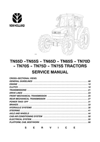 TN55D --TN55S -- TN65D -- TN65S -- TN70D
-- TN70S -- TN75D -- TN75S TRACTORS
SERVICE MANUAL
CROSS--SECTIONAL VIEWS
GENERAL GUIDELINES 00. . . . . . . . . . . . . . . . . . . . . . . . . . . . . . . . . . . . . . . . . . . . . . . . . . . . . .
ENGINE 10. . . . . . . . . . . . . . . . . . . . . . . . . . . . . . . . . . . . . . . . . . . . . . . . . . . . . . . . . . . . . . . . . . . . .
CLUTCH 18. . . . . . . . . . . . . . . . . . . . . . . . . . . . . . . . . . . . . . . . . . . . . . . . . . . . . . . . . . . . . . . . . . . . .
TRANSMISSIONS 21. . . . . . . . . . . . . . . . . . . . . . . . . . . . . . . . . . . . . . . . . . . . . . . . . . . . . . . . . . . .
DRIVE LINES 23. . . . . . . . . . . . . . . . . . . . . . . . . . . . . . . . . . . . . . . . . . . . . . . . . . . . . . . . . . . . . . . .
FRONT MECHANICAL TRANSMISSION 25. . . . . . . . . . . . . . . . . . . . . . . . . . . . . . . . . . . . . . . .
REAR MECHANICAL TRANSMISSION 27. . . . . . . . . . . . . . . . . . . . . . . . . . . . . . . . . . . . . . . . .
POWER TAKE-OFF 31. . . . . . . . . . . . . . . . . . . . . . . . . . . . . . . . . . . . . . . . . . . . . . . . . . . . . . . . . .
BRAKES 33. . . . . . . . . . . . . . . . . . . . . . . . . . . . . . . . . . . . . . . . . . . . . . . . . . . . . . . . . . . . . . . . . . . . .
HYDRAULIC SYSTEMS 35. . . . . . . . . . . . . . . . . . . . . . . . . . . . . . . . . . . . . . . . . . . . . . . . . . . . . . .
STEERING 41. . . . . . . . . . . . . . . . . . . . . . . . . . . . . . . . . . . . . . . . . . . . . . . . . . . . . . . . . . . . . . . . . . .
AXLE AND WHEELS 44. . . . . . . . . . . . . . . . . . . . . . . . . . . . . . . . . . . . . . . . . . . . . . . . . . . . . . . . . .
CAB AIR CONDITIONING SYSTEM 50. . . . . . . . . . . . . . . . . . . . . . . . . . . . . . . . . . . . . . . . . . . .
ELECTRICAL SYSTEM 55. . . . . . . . . . . . . . . . . . . . . . . . . . . . . . . . . . . . . . . . . . . . . . . . . . . . . . . .
PLATFORM, CAB, BODYWORK 90. . . . . . . . . . . . . . . . . . . . . . . . . . . . . . . . . . . . . . . . . . . . . . .
S E R V I C E
 