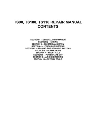 TS90, TS100, TS110 REPAIR MANUAL
CONTENTS
SECTION 1 -- GENERAL INFORMATION
SECTION 2 -- ENGINE
SECTION 3 -- ELECTRICAL SYSTEM
SECTION 4 -- HYDRAULIC SYSTEMS
SECTION 5 -- BRAKING AND STEERING SYSTEMS
SECTION 6 -- POWER TRAIN
SECTION 7 -- FRONT AXLE
SECTION 8 -- POWER TAKE OFF
SECTION 9 -- AIR CONDITIONING
SECTION 10 -- SPECIAL TOOLS 
 
