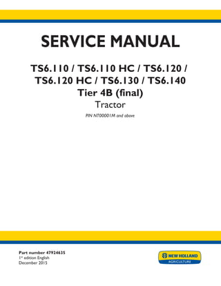 Part number 47924635
1st
edition English
December 2015
SERVICE MANUAL
TS6.110 / TS6.110 HC / TS6.120 /
TS6.120 HC / TS6.130 / TS6.140
Tier 4B (final)
Tractor
PIN NT00001M and above
Printed in U.S.A.
© 2015 CNH Industrial America LLC. All Rights Reserved.
New Holland is a trademark registered in the United States and many other countries,
owned by or licensed to CNH Industrial N.V., its subsidiaries or affiliates.
 