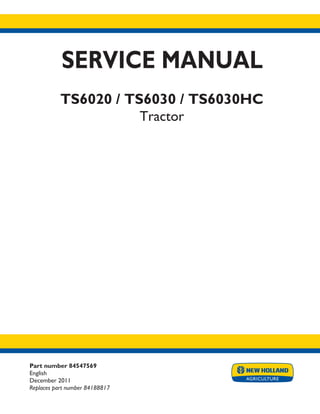 Part number 84547569
English
December 2011
Replaces part number 84188817
SERVICE MANUAL
TS6020 / TS6030 / TS6030HC
Tractor
Printed in U.S.A.
Copyright © 2011 CNH America LLC. All Rights Reserved. New Holland is a registered trademark of CNH America LLC.
Racine Wisconsin 53404 U.S.A.
 