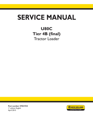 Part number 47821918
1st
edition English
April 2015
SERVICE MANUAL
U80C
Tier 4B (final)
Tractor Loader
Printed in U.S.A.
© 2015 CNH Industrial America LLC. All Rights Reserved.
New Holland is a trademark registered in the United States and many other countries,
owned by or licensed to CNH Industrial N.V., its subsidiaries or affiliates.
 