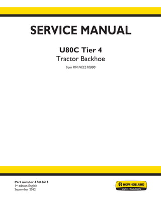 Part number 47441616
1st edition English
September 2012
SERVICE MANUAL
U80C Tier 4
Tractor Backhoe
from PIN NCC570800
Printed in U.S.A.
Copyright © 2012 CNH America LLC. All Rights Reserved. New Holland is a registered trademark of CNH America LLC.
Racine Wisconsin 53404 U.S.A.
 