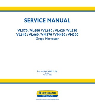 SERVICE MANUAL
VL570 /VL600 /VL610 /VL620 /VL630
VL640 /VL660 /VM370 /VM460 /VN300
Grape Harvester
Part number 6048233100
English
February 2006
Copyright � 2014 CNH Industrial France S.A.S. All Rights Reserved.
SERVICE
MANUAL
1/1
Part number 6048233100
VL570 -VL660
VM370
VM460
VN300
Grape Harvester
 
