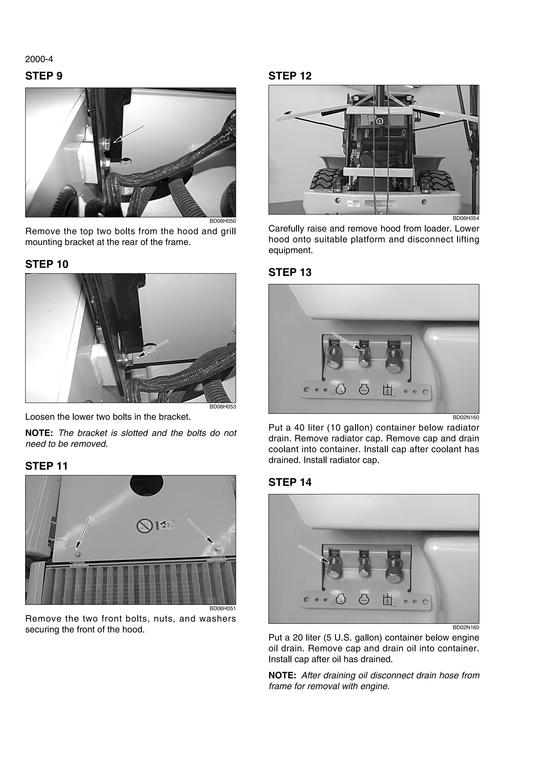 2000-4
STEP 9
BD06H050
Remove the top two bolts from the hood and grill
mounting bracket at the rear of the frame.
STEP 10
BD06H053
Loosen the lower two bolts in the bracket.
NOTE: The bracket is slotted and the bolts do not
need to be removed.
STEP 11
BD06H051
Remove the two front bolts, nuts, and washers
securing the front of the hood.
STEP 12
BD06H054
Carefully raise and remove hood from loader. Lower
hood onto suitable platform and disconnect lifting
equipment.
STEP 13
BD02N160
Put a 40 liter (10 gallon) container below radiator
drain. Remove radiator cap. Remove cap and drain
coolant into container. Install cap after coolant has
drained. Install radiator cap.
STEP 14
BD02N160
Put a 20 liter (5 U.S. gallon) container below engine
oil drain. Remove cap and drain oil into container.
Install cap after oil has drained.
NOTE: After draining oil disconnect drain hose from
frame for removal with engine.
 